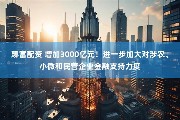 臻富配资 增加3000亿元！进一步加大对涉农、小微和民营企业金融支持力度