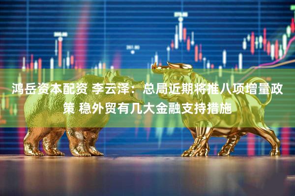 鸿岳资本配资 李云泽：总局近期将推八项增量政策 稳外贸有几大金融支持措施