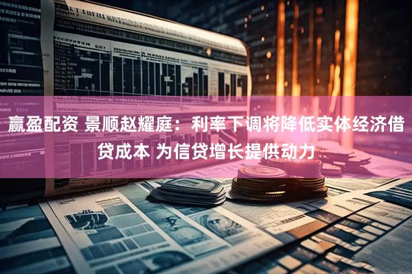 赢盈配资 景顺赵耀庭：利率下调将降低实体经济借贷成本 为信贷增长提供动力
