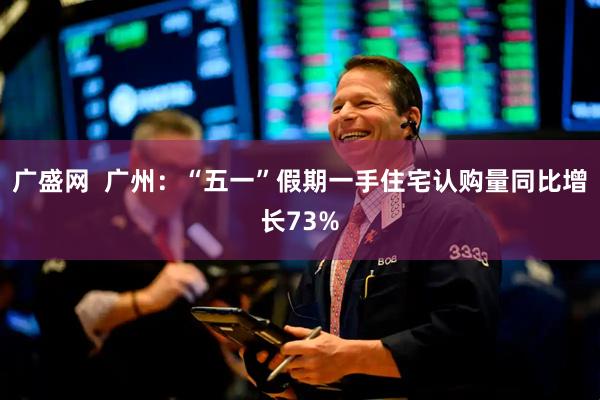 广盛网  广州：“五一”假期一手住宅认购量同比增长73%