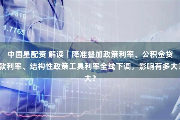 中国星配资 解读｜降准叠加政策利率、公积金贷款利率、结构性政策工具利率全线下调，影响有多大？