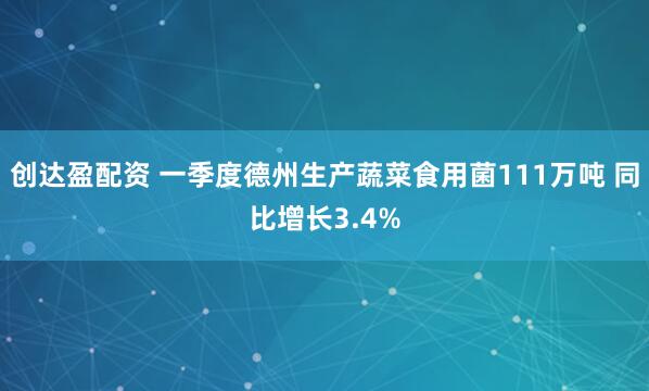 创达盈配资 一季度德州生产蔬菜食用菌111万吨 同比增长3.4%