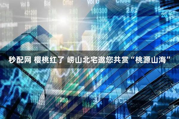 秒配网 樱桃红了 崂山北宅邀您共赏“桃源山海”
