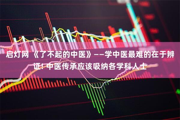 启灯网 《了不起的中医》——学中医最难的在于辨证! 中医传承应该吸纳各学科人士