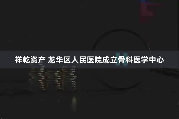 祥乾资产 龙华区人民医院成立骨科医学中心