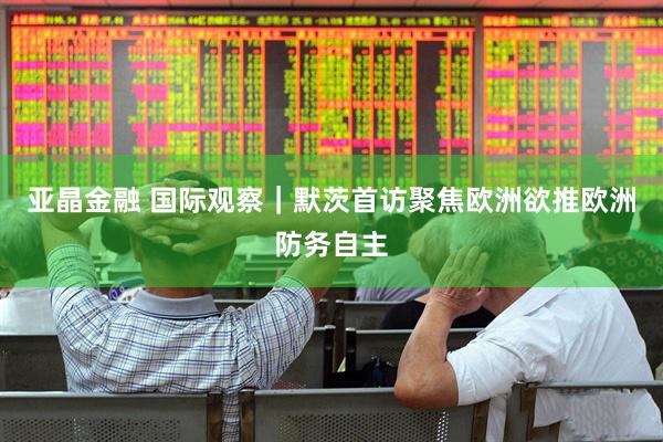亚晶金融 国际观察｜默茨首访聚焦欧洲　欲推欧洲防务自主