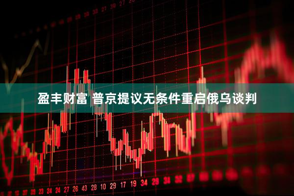 盈丰财富 普京提议无条件重启俄乌谈判