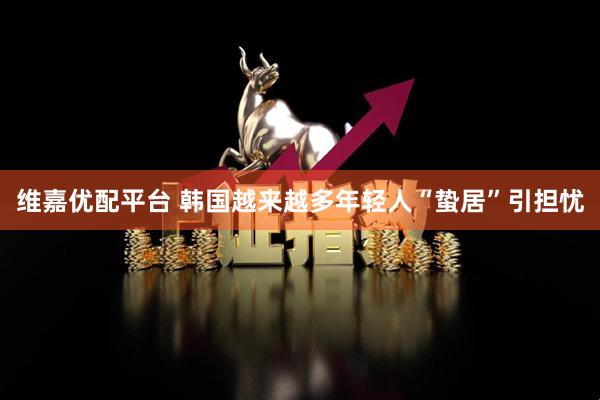 维嘉优配平台 韩国越来越多年轻人“蛰居”引担忧