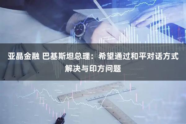 亚晶金融 巴基斯坦总理：希望通过和平对话方式解决与印方问题