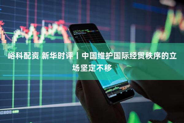 峪科配资 新华时评丨中国维护国际经贸秩序的立场坚定不移