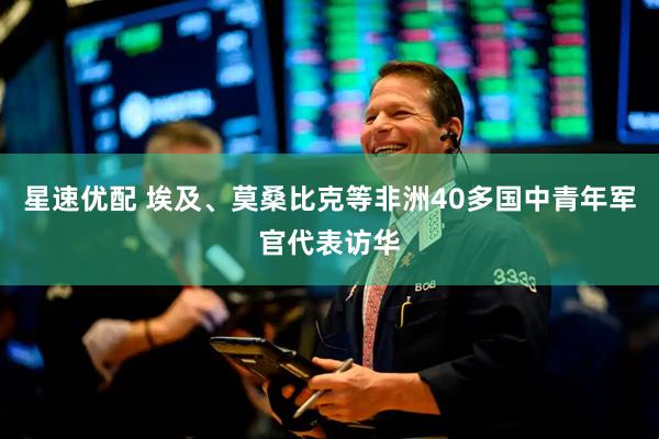 星速优配 埃及、莫桑比克等非洲40多国中青年军官代表访华