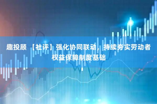 趣投顾 【社评】强化协同联动，持续夯实劳动者权益保障制度基础
