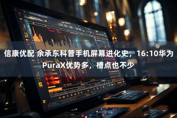 信康优配 余承东科普手机屏幕进化史，16:10华为PuraX优势多，槽点也不少