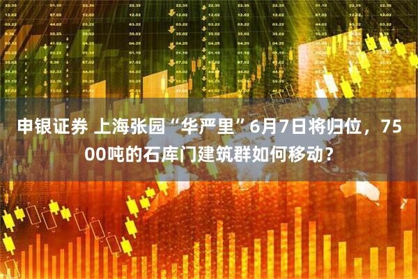 申银证券 上海张园“华严里”6月7日将归位，7500吨的石库门建筑群如何移动？