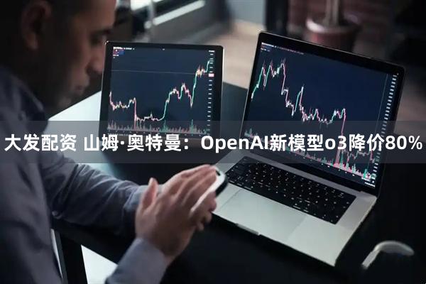 大发配资 山姆·奥特曼：OpenAI新模型o3降价80%