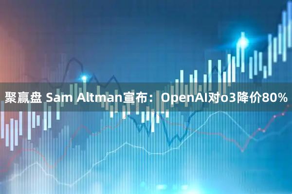 聚赢盘 Sam Altman宣布：OpenAI对o3降价80%