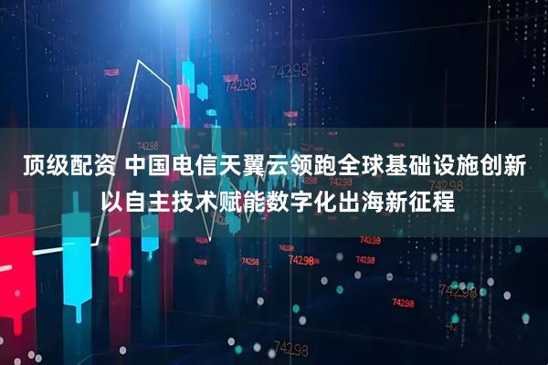 顶级配资 中国电信天翼云领跑全球基础设施创新 以自主技术赋能数字化出海新征程