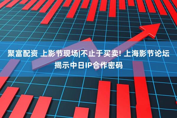 聚富配资 上影节现场|不止于买卖! 上海影节论坛揭示中日IP合作密码