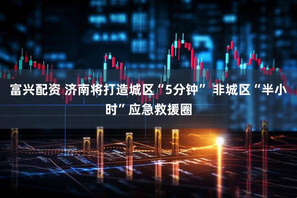 富兴配资 济南将打造城区“5分钟” 非城区“半小时”应急救援圈