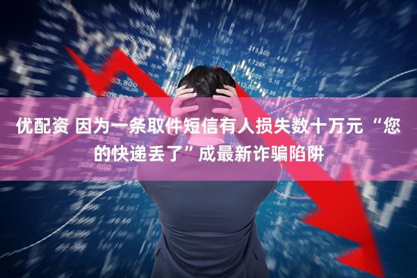 优配资 因为一条取件短信有人损失数十万元 “您的快递丢了”成最新诈骗陷阱