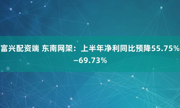 富兴配资端 东南网架：上半年净利同比预降55.75%—69.73%