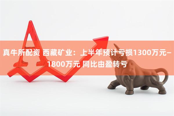 真牛所配资 西藏矿业：上半年预计亏损1300万元—1800万元 同比由盈转亏