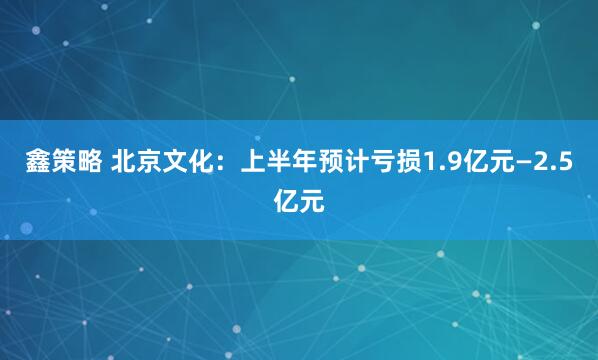 鑫策略 北京文化：上半年预计亏损1.9亿元—2.5亿元