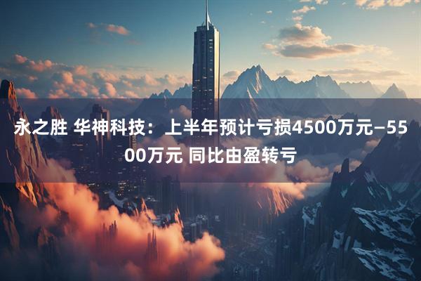 永之胜 华神科技：上半年预计亏损4500万元—5500万元 同比由盈转亏