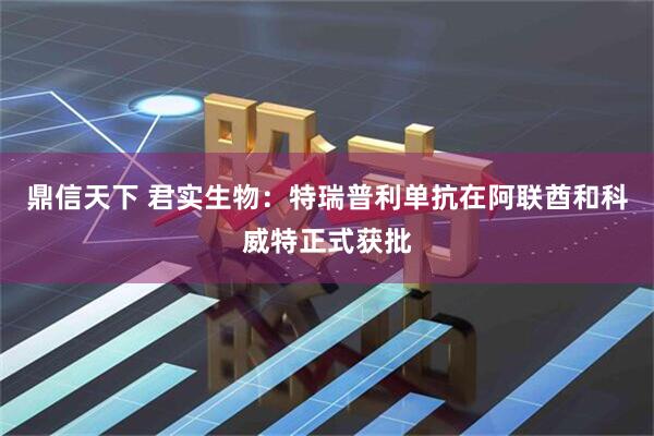 鼎信天下 君实生物：特瑞普利单抗在阿联酋和科威特正式获批