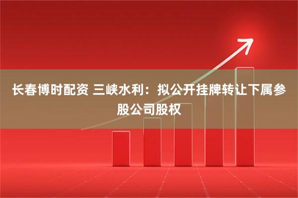 长春博时配资 三峡水利：拟公开挂牌转让下属参股公司股权
