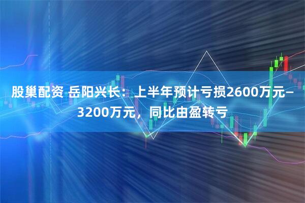 股巢配资 岳阳兴长：上半年预计亏损2600万元—3200万元，同比由盈转亏