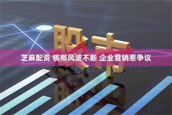 芝麻配资 槟榔风波不断 企业营销惹争议