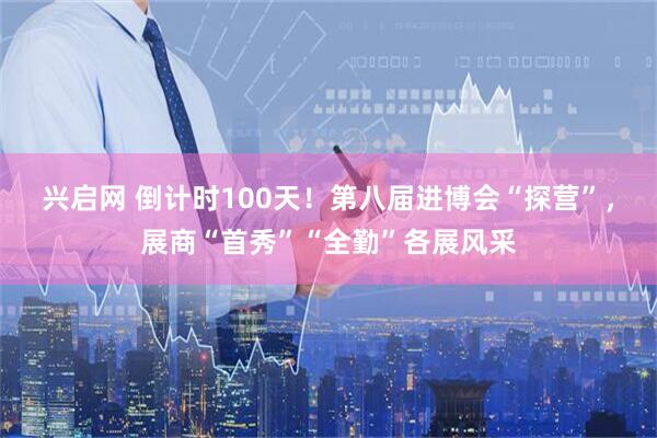 兴启网 倒计时100天！第八届进博会“探营”，展商“首秀”“全勤”各展风采