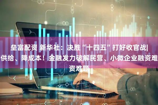 垒富配资 新华社：决胜“十四五”打好收官战|增供给、降成本！金融发力破解民营、小微企业融资难题