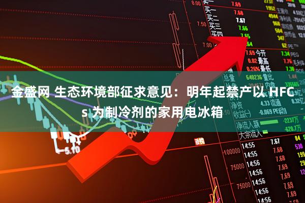 金盛网 生态环境部征求意见：明年起禁产以 HFCs 为制冷剂的家用电冰箱