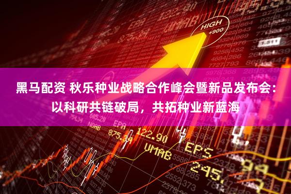 黑马配资 秋乐种业战略合作峰会暨新品发布会：以科研共链破局，共拓种业新蓝海
