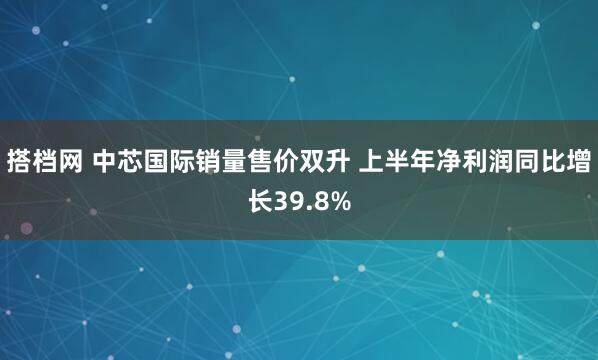 搭档网 中芯国际销量售价双升 上半年净利润同比增长39.8%
