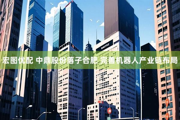 宏图优配 中鼎股份落子合肥 完善机器人产业链布局