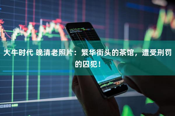 大牛时代 晚清老照片：繁华街头的茶馆，遭受刑罚的囚犯！