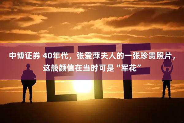 中博证券 40年代，张爱萍夫人的一张珍贵照片，这般颜值在当时可是“军花”