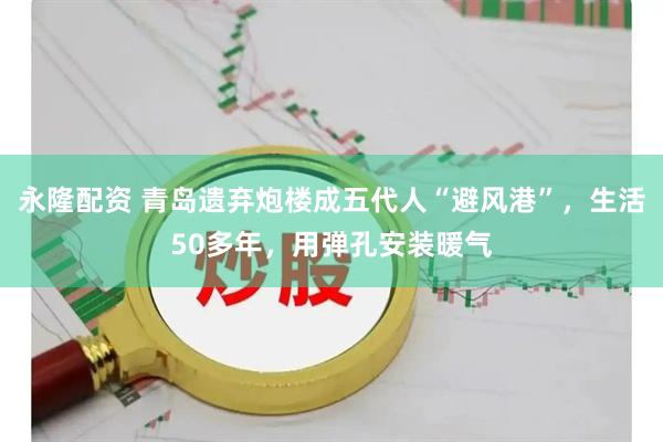 永隆配资 青岛遗弃炮楼成五代人“避风港”，生活50多年，用弹孔安装暖气