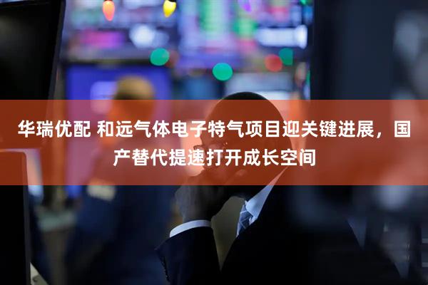 华瑞优配 和远气体电子特气项目迎关键进展，国产替代提速打开成长空间