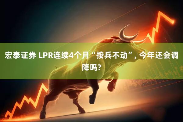 宏泰证券 LPR连续4个月“按兵不动”, 今年还会调降吗?