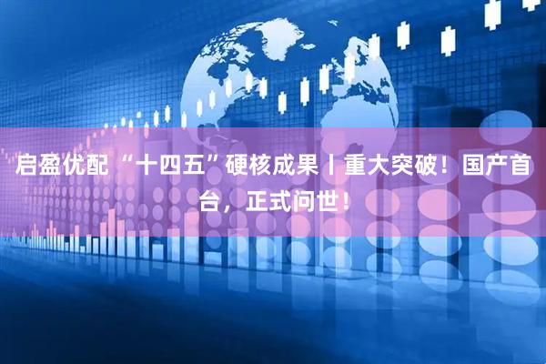 启盈优配 “十四五”硬核成果丨重大突破！国产首台，正式问世！