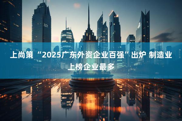 上尚策 “2025广东外资企业百强”出炉 制造业上榜企业最多