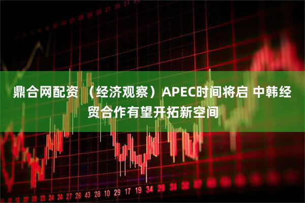 鼎合网配资 (经济观察)APEC时间将启 中韩经贸合作有望开拓新空间