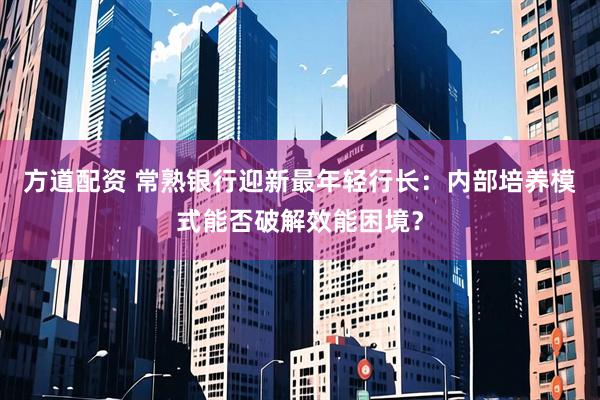 方道配资 常熟银行迎新最年轻行长：内部培养模式能否破解效能困境？
