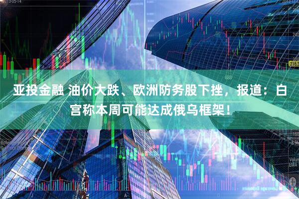 亚投金融 油价大跌、欧洲防务股下挫，报道：白宫称本周可能达成俄乌框架！