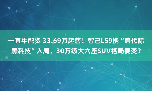 一直牛配资 33.69万起售！智己LS9携“跨代际黑科技”入局，30万级大六座SUV格局要变？