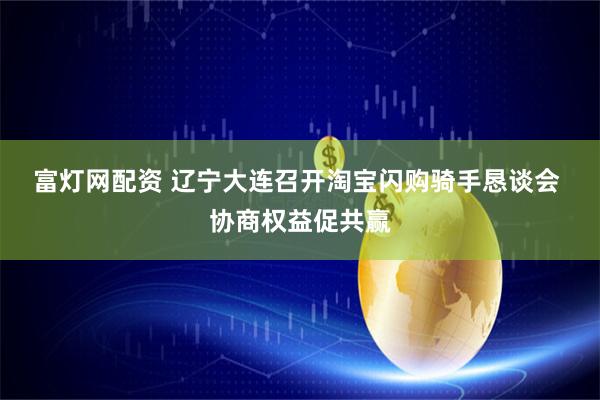 富灯网配资 辽宁大连召开淘宝闪购骑手恳谈会&#32;协商权益促共赢